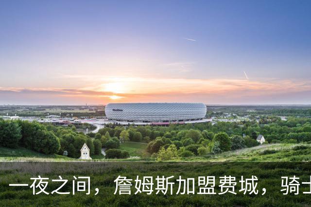一夜之间，詹姆斯加盟费城，骑士启动B方案，掘金恐贱卖替补中锋
