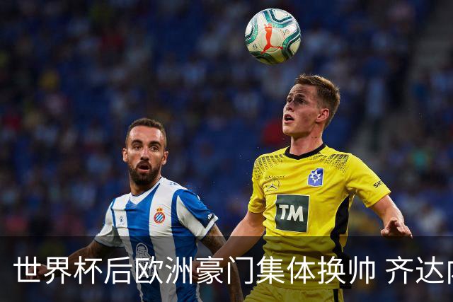 世界杯后欧洲豪门集体换帅 齐达内曼奇尼克洛普他们行吗？