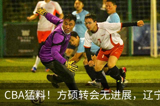 CBA猛料！方硕转会无进展，辽宁广东争抢国产内线，上海男篮后卫离队
